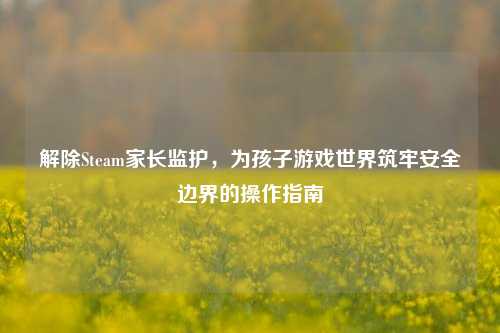 解除Steam家长监护,为孩子游戏世界筑牢安全边界的操作指南