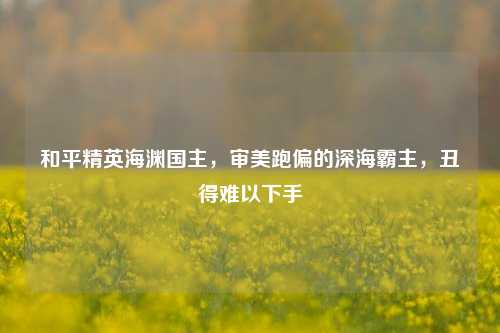 和平精英海渊国主,审美跑偏的深海霸主,丑得难以下手