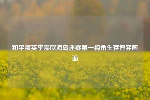 和平精英李嘉欣海岛迷雾第一视角生存博弈画面