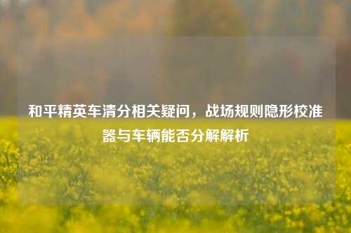 和平精英车清分相关疑问,战场规则隐形校准器与车辆能否分解解析