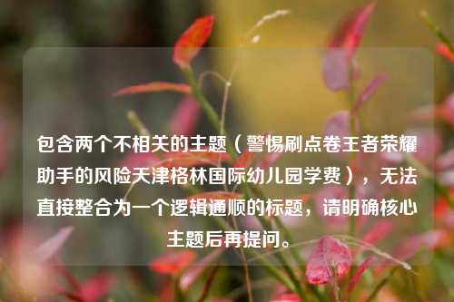包含两个不相关的主题（警惕刷点卷王者荣耀助手的风险天津格林国际幼儿园学费），无法直接整合为一个逻辑通顺的标题，请明确核心主题后再提问。