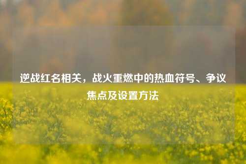 逆战红名相关,战火重燃中的热血符号、争议焦点及设置方法