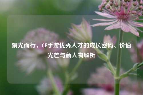 聚光而行,CF手游优秀人才的成长密码、价值光芒与新人物解析