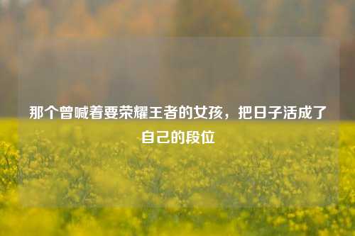 那个曾喊着要荣耀王者的女孩，把日子活成了自己的段位