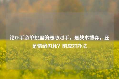 论CF手游单挑里的恶心对手,是战术博弈,还是情绪内耗?附应对办法