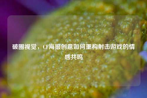 破圈视觉,CF海报创意如何重构射击游戏的情感共鸣