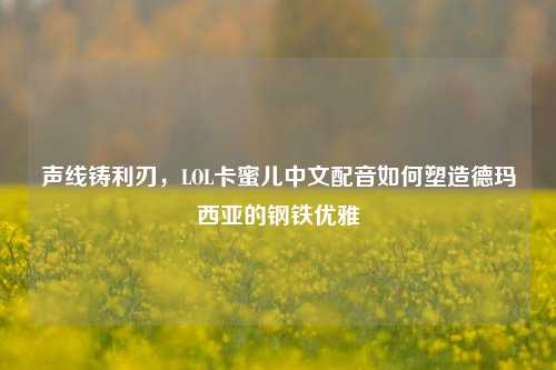 声线铸利刃,LOL卡蜜儿中文配音如何塑造德玛西亚的钢铁优雅