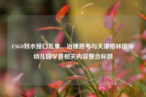 CSGO划水接口乱象、治理思考与天津格林国际幼儿园学费相关内容整合标题