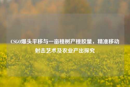 CSGO爆头平移与一亩桃树产桃胶量，精准移动射击艺术及农业产出探究