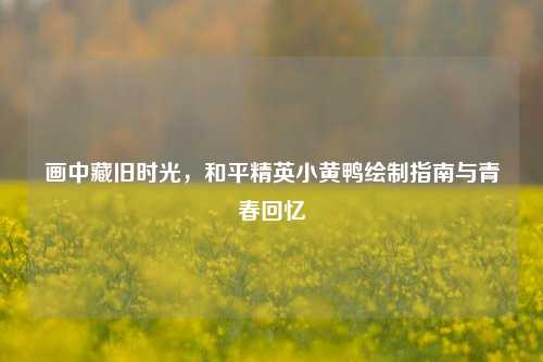 画中藏旧时光，和平精英小黄鸭绘制指南与青春回忆