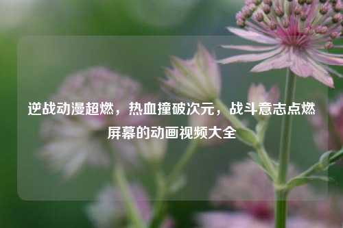 逆战动漫超燃,热血撞破次元,战斗意志点燃屏幕的动画视频大全