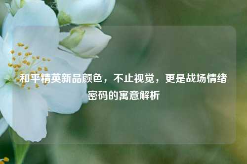 和平精英新品颜色,不止视觉,更是战场情绪密码的寓意解析