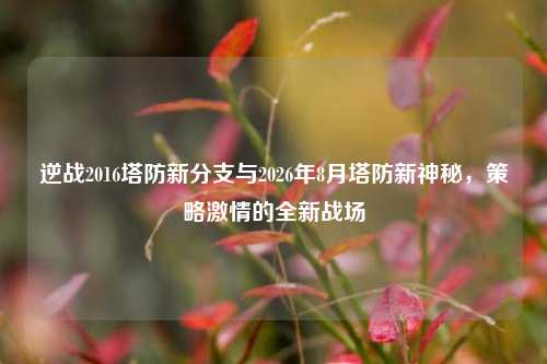 逆战2016塔防新分支与2026年8月塔防新神秘，策略激情的全新战场