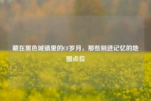 藏在黑色城镇里的CF岁月,那些刻进记忆的地图点位