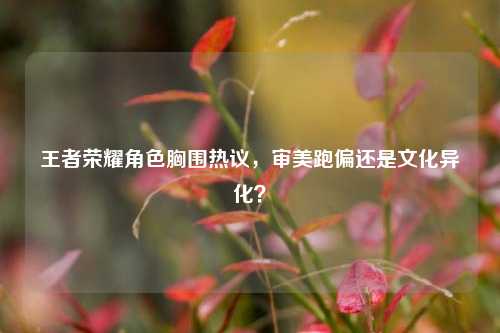 王者荣耀角色胸围热议,审美跑偏还是文化异化?