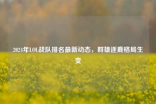 2024年LOL战队排名最新动态，群雄逐鹿格局生变