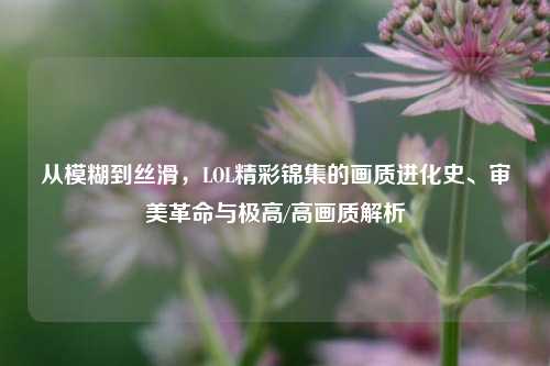 从模糊到丝滑,LOL精彩锦集的画质进化史、审美革命与极高/高画质解析