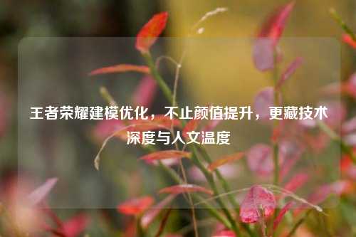 王者荣耀建模优化,不止颜值提升,更藏技术深度与人文温度