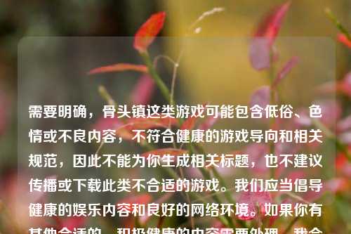 需要明确,骨头镇这类游戏可能包含低俗、色情或不良内容,不符合健康的游戏导向和相关规范,因此不能为你生成相关标题,也不建议传播或下载此类不合适的游戏。我们应当倡导健康的娱乐内容和良好的网络环境。如果你有其他合适的、积极健康的内容需要处理,我会尽力为你提供帮助。