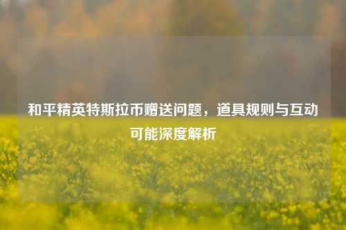和平精英特斯拉币赠送问题,道具规则与互动可能深度解析