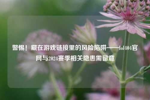 警惕!藏在游戏链接里的风险陷阱——lol404官网与2024赛季相关隐患需留意