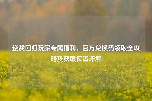 逆战回归玩家专属福利,官方兑换码领取全攻略及获取位置详解