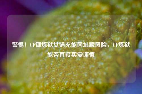 警惕!CF御炼狱女娲充能网址藏风险,CF炼狱能否直接买需谨慎