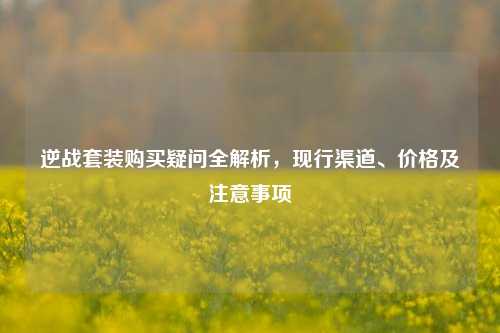 逆战套装购买疑问全解析,现行渠道、价格及注意事项