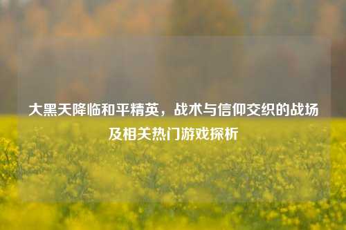 大黑天降临和平精英,战术与信仰交织的战场及相关热门游戏探析