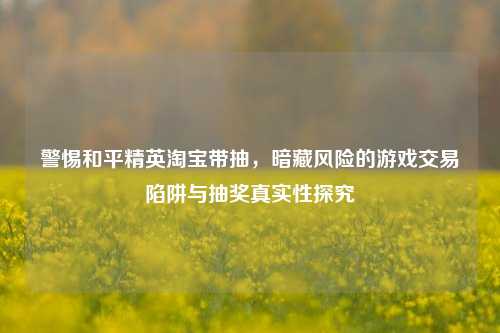 警惕和平精英淘宝带抽,暗藏风险的游戏交易陷阱与抽奖真实性探究